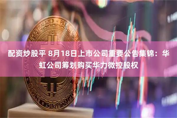 配资炒股平 8月18日上市公司重要公告集锦：华虹公司筹划购买华力微控股权