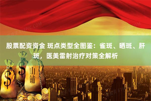 股票配资资金 斑点类型全图鉴：雀斑、晒斑、肝斑，医美雷射治疗对策全解析
