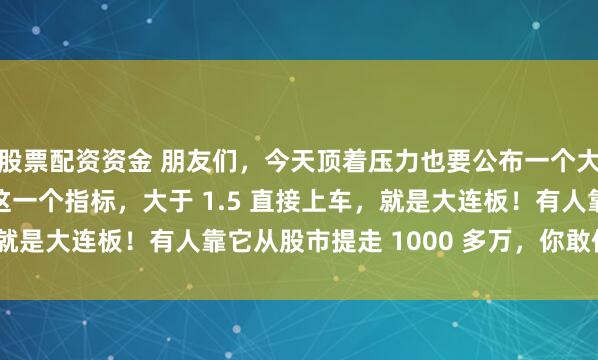 股票配资资金 朋友们，今天顶着压力也要公布一个大秘密！你只需要记住这一个指标，大于 1.5 直接上车，就是大连板！有人靠它从股市提走 1000 多万，你敢信吗？​