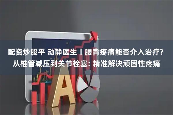 配资炒股平 动静医生丨腰背疼痛能否介入治疗? 从椎管减压到关节栓塞: 精准解决顽固性疼痛