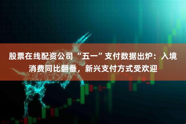 股票在线配资公司 “五一”支付数据出炉：入境消费同比翻番，新兴支付方式受欢迎