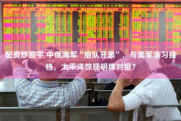 配资炒股平 中俄海军“组队开黑”，与美军演习撞档，太平洋惊现明牌对狙？