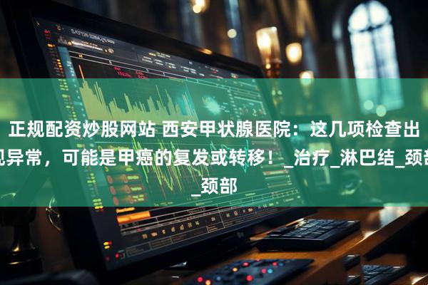 正规配资炒股网站 西安甲状腺医院：这几项检查出现异常，可能是甲癌的复发或转移！_治疗_淋巴结_颈部