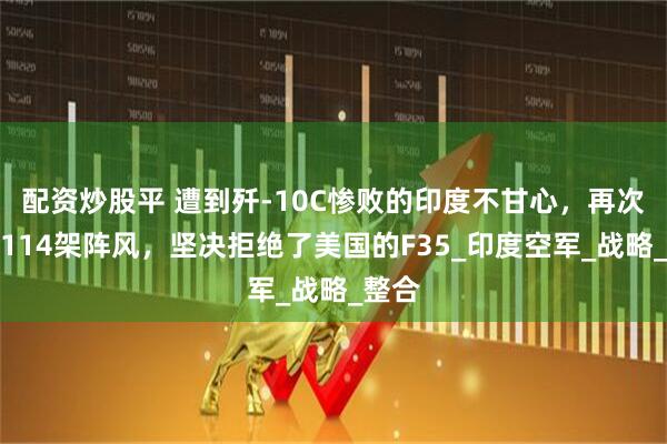 配资炒股平 遭到歼-10C惨败的印度不甘心，再次购买114架阵风，坚决拒绝了美国的F35_印度空军_战略_整合